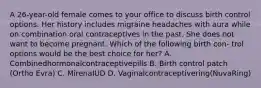 A 26-year-old female comes to your office to discuss birth control options. Her history includes migraine headaches with aura while on combination oral contraceptives in the past. She does not want to become pregnant. Which of the following birth con- trol options would be the best choice for her? A. Combinedhormonalcontraceptivepills B. Birth control patch (Ortho Evra) C. MirenaIUD D. Vaginalcontraceptivering(NuvaRing)