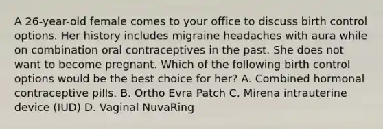 A 26-year-old female comes to your office to discuss birth control options. Her history includes migraine headaches with aura while on combination oral contraceptives in the past. She does not want to become pregnant. Which of the following birth control options would be the best choice for her? A. Combined hormonal contraceptive pills. B. Ortho Evra Patch C. Mirena intrauterine device (IUD) D. Vaginal NuvaRing