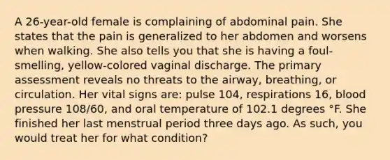 A​ 26-year-old female is complaining of abdominal pain. She states that the pain is generalized to her abdomen and worsens when walking. She also tells you that she is having a​ foul-smelling, yellow-colored vaginal discharge. The primary assessment reveals no threats to the​ airway, breathing, or circulation. Her vital signs​ are: pulse​ 104, respirations​ 16, blood pressure​ 108/60, and oral temperature of 102.1 degrees °F. She finished her last menstrual period three days ago. As​ such, you would treat her for what​ condition?