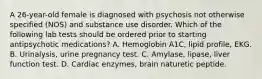 A 26-year-old female is diagnosed with psychosis not otherwise specified (NOS) and substance use disorder. Which of the following lab tests should be ordered prior to starting antipsychotic medications? A. Hemoglobin A1C, lipid profile, EKG. B. Urinalysis, urine pregnancy test. C. Amylase, lipase, liver function test. D. Cardiac enzymes, brain naturetic peptide.