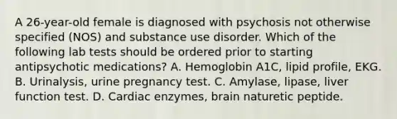 A 26-year-old female is diagnosed with psychosis not otherwise specified (NOS) and substance use disorder. Which of the following lab tests should be ordered prior to starting antipsychotic medications? A. Hemoglobin A1C, lipid profile, EKG. B. Urinalysis, urine pregnancy test. C. Amylase, lipase, liver function test. D. Cardiac enzymes, brain naturetic peptide.