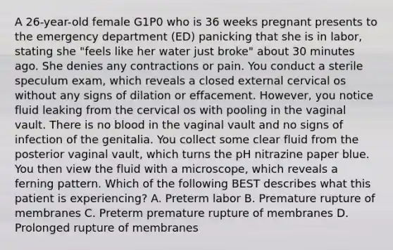 A 26-year-old female G1P0 who is 36 weeks pregnant presents to the emergency department (ED) panicking that she is in labor, stating she "feels like her water just broke" about 30 minutes ago. She denies any contractions or pain. You conduct a sterile speculum exam, which reveals a closed external cervical os without any signs of dilation or effacement. However, you notice fluid leaking from the cervical os with pooling in the vaginal vault. There is no blood in the vaginal vault and no signs of infection of the genitalia. You collect some clear fluid from the posterior vaginal vault, which turns the pH nitrazine paper blue. You then view the fluid with a microscope, which reveals a ferning pattern. Which of the following BEST describes what this patient is experiencing? A. Preterm labor B. Premature rupture of membranes C. Preterm premature rupture of membranes D. Prolonged rupture of membranes