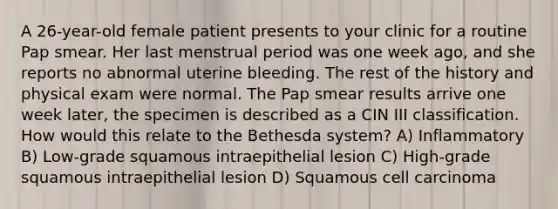 A 26-year-old female patient presents to your clinic for a routine Pap smear. Her last menstrual period was one week ago, and she reports no abnormal uterine bleeding. The rest of the history and physical exam were normal. The Pap smear results arrive one week later, the specimen is described as a CIN III classification. How would this relate to the Bethesda system? A) Inflammatory B) Low-grade squamous intraepithelial lesion C) High-grade squamous intraepithelial lesion D) Squamous cell carcinoma