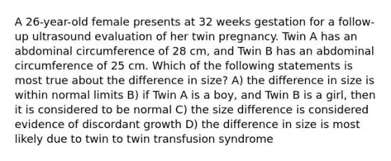 A 26-year-old female presents at 32 weeks gestation for a follow-up ultrasound evaluation of her twin pregnancy. Twin A has an abdominal circumference of 28 cm, and Twin B has an abdominal circumference of 25 cm. Which of the following statements is most true about the difference in size? A) the difference in size is within normal limits B) if Twin A is a boy, and Twin B is a girl, then it is considered to be normal C) the size difference is considered evidence of discordant growth D) the difference in size is most likely due to twin to twin transfusion syndrome