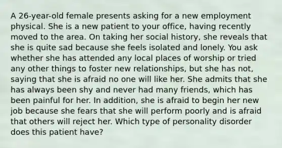 A 26-year-old female presents asking for a new employment physical. She is a new patient to your office, having recently moved to the area. On taking her social history, she reveals that she is quite sad because she feels isolated and lonely. You ask whether she has attended any local places of worship or tried any other things to foster new relationships, but she has not, saying that she is afraid no one will like her. She admits that she has always been shy and never had many friends, which has been painful for her. In addition, she is afraid to begin her new job because she fears that she will perform poorly and is afraid that others will reject her. Which type of personality disorder does this patient have?