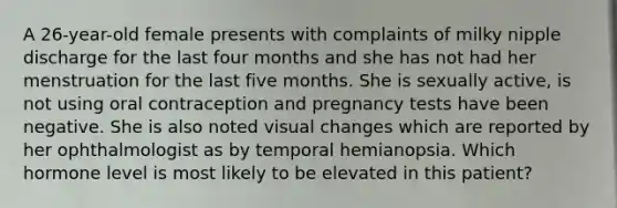 A 26-year-old female presents with complaints of milky nipple discharge for the last four months and she has not had her menstruation for the last five months. She is sexually active, is not using oral contraception and pregnancy tests have been negative. She is also noted visual changes which are reported by her ophthalmologist as by temporal hemianopsia. Which hormone level is most likely to be elevated in this patient?