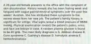 A 26-year-old female presents to the office with the complaint of skin discoloration. History reveals she has been feeling weak and fatigued with vague gastrointestinal symptoms over the past few weeks' duration. She has attributed these symptoms to the excess stress from her new job. The patient's family history is significant for vitiligo. Vital signs reveal a blood pressure of 98/64 mmHg. Physical examination reveals the patient's palms, arms, and face are bronze in color. A random plasma glucose is found to be 40 g/dL. The most likely diagnosis is A. Addison disease B. Conn syndrome C. Cushing's disease D. hemolytic anemia E. hemochromatosis