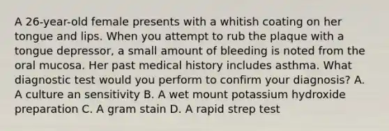 A 26-year-old female presents with a whitish coating on her tongue and lips. When you attempt to rub the plaque with a tongue depressor, a small amount of bleeding is noted from the oral mucosa. Her past medical history includes asthma. What diagnostic test would you perform to confirm your diagnosis? A. A culture an sensitivity B. A wet mount potassium hydroxide preparation C. A gram stain D. A rapid strep test