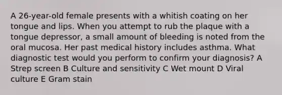 A 26-year-old female presents with a whitish coating on her tongue and lips. When you attempt to rub the plaque with a tongue depressor, a small amount of bleeding is noted from the oral mucosa. Her past medical history includes asthma. What diagnostic test would you perform to confirm your diagnosis? A Strep screen B Culture and sensitivity C Wet mount D Viral culture E Gram stain