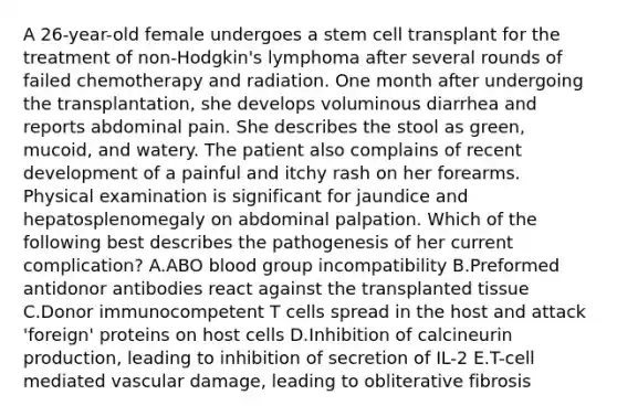 A 26-year-old female undergoes a stem cell transplant for the treatment of non-Hodgkin's lymphoma after several rounds of failed chemotherapy and radiation. One month after undergoing the transplantation, she develops voluminous diarrhea and reports abdominal pain. She describes the stool as green, mucoid, and watery. The patient also complains of recent development of a painful and itchy rash on her forearms. Physical examination is significant for jaundice and hepatosplenomegaly on abdominal palpation. Which of the following best describes the pathogenesis of her current complication? A.ABO blood group incompatibility B.Preformed antidonor antibodies react against the transplanted tissue C.Donor immunocompetent T cells spread in the host and attack 'foreign' proteins on host cells D.Inhibition of calcineurin production, leading to inhibition of secretion of IL-2 E.T-cell mediated vascular damage, leading to obliterative fibrosis