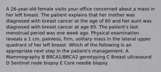 A 26-year-old female visits your office concerned about a mass in her left breast. The patient explains that her mother was diagnosed with breast cancer at the age of 60 and her aunt was diagnosed with breast cancer at age 65. The patient's last menstrual period was one week ago. Physical examination reveals a 1 cm, painless, firm, solitary mass in the lateral upper quadrant of her left breast. Which of the following is an appropriate next step in the patient's management: A Mammography B BRCA1/BRCA2 genotyping C Breast ultrasound D Sentinel node biopsy E Core needle biopsy