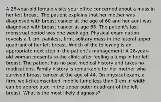 A 26-year-old female visits your office concerned about a mass in her left breast. The patient explains that her mother was diagnosed with breast cancer at the age of 60 and her aunt was diagnosed with breast cancer at age 65. The patient's last menstrual period was one week ago. Physical examination reveals a 1 cm, painless, firm, solitary mass in the lateral upper quadrant of her left breast. Which of the following is an appropriate next step in the patient's management: A 28-year-old woman presents to the clinic after feeling a lump in her left breast. The patient has no past medical history and takes no medications. Family history is remarkable for her mother who survived breast cancer at the age of 44. On physical exam, a firm, well-circumscribed, mobile lump less than 1 cm in width can be appreciated in the upper outer quadrant of the left breast. What is the most likely diagnosis?