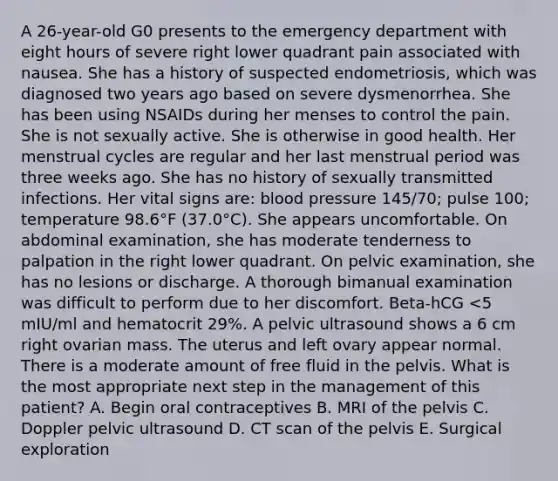 A 26-year-old G0 presents to the emergency department with eight hours of severe right lower quadrant pain associated with nausea. She has a history of suspected endometriosis, which was diagnosed two years ago based on severe dysmenorrhea. She has been using NSAIDs during her menses to control the pain. She is not sexually active. She is otherwise in good health. Her menstrual cycles are regular and her last menstrual period was three weeks ago. She has no history of sexually transmitted infections. Her vital signs are: blood pressure 145/70; pulse 100; temperature 98.6°F (37.0°C). She appears uncomfortable. On abdominal examination, she has moderate tenderness to palpation in the right lower quadrant. On pelvic examination, she has no lesions or discharge. A thorough bimanual examination was difficult to perform due to her discomfort. Beta-hCG <5 mIU/ml and hematocrit 29%. A pelvic ultrasound shows a 6 cm right ovarian mass. The uterus and left ovary appear normal. There is a moderate amount of free fluid in the pelvis. What is the most appropriate next step in the management of this patient? A. Begin oral contraceptives B. MRI of the pelvis C. Doppler pelvic ultrasound D. CT scan of the pelvis E. Surgical exploration