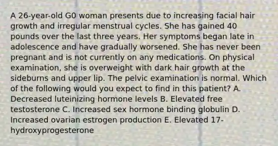 A 26-year-old G0 woman presents due to increasing facial hair growth and irregular menstrual cycles. She has gained 40 pounds over the last three years. Her symptoms began late in adolescence and have gradually worsened. She has never been pregnant and is not currently on any medications. On physical examination, she is overweight with dark hair growth at the sideburns and upper lip. The pelvic examination is normal. Which of the following would you expect to find in this patient? A. Decreased luteinizing hormone levels B. Elevated free testosterone C. Increased sex hormone binding globulin D. Increased ovarian estrogen production E. Elevated 17-hydroxyprogesterone