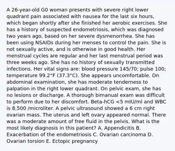 A 26-year-old G0 woman presents with severe right lower quadrant pain associated with nausea for the last six hours, which began shortly after she finished her aerobic exercises. She has a history of suspected endometriosis, which was diagnosed two years ago, based on her severe dysmenorrhea. She has been using NSAIDs during her menses to control the pain. She is not sexually active, and is otherwise in good health. Her menstrual cycles are regular and her last menstrual period was three weeks ago. She has no history of sexually transmitted infections. Her vital signs are: blood pressure 145/70; pulse 100; temperature 99.2°F (37.3°C). She appears uncomfortable. On abdominal examination, she has moderate tenderness to palpation in the right lower quadrant. On pelvic exam, she has no lesions or discharge. A thorough bimanual exam was difficult to perform due to her discomfort. Beta-hCG <5 mIU/ml and WBC is 8,500 /microliter. A pelvic ultrasound showed a 6 cm right ovarian mass. The uterus and left ovary appeared normal. There was a moderate amount of free fluid in the pelvis. What is the most likely diagnosis in this patient? A. Appendicitis B. Exacerbation of the endometriosis C. Ovarian carcinoma D. Ovarian torsion E. Ectopic pregnancy