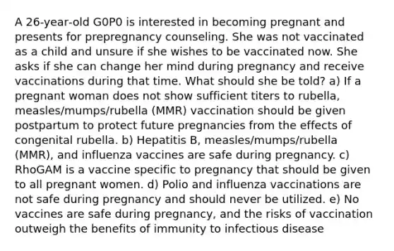 A 26‐year‐old G0P0 is interested in becoming pregnant and presents for prepregnancy counseling. She was not vaccinated as a child and unsure if she wishes to be vaccinated now. She asks if she can change her mind during pregnancy and receive vaccinations during that time. What should she be told? a) If a pregnant woman does not show sufficient titers to rubella, measles/mumps/rubella (MMR) vaccination should be given postpartum to protect future pregnancies from the effects of congenital rubella. b) Hepatitis B, measles/mumps/rubella (MMR), and influenza vaccines are safe during pregnancy. c) RhoGAM is a vaccine specific to pregnancy that should be given to all pregnant women. d) Polio and influenza vaccinations are not safe during pregnancy and should never be utilized. e) No vaccines are safe during pregnancy, and the risks of vaccination outweigh the benefits of immunity to infectious disease