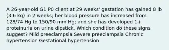 A 26-year-old G1 P0 client at 29 weeks' gestation has gained 8 lb (3.6 kg) in 2 weeks; her blood pressure has increased from 128/74 Hg to 150/90 mm Hg; and she has developed 1+ proteinuria on urine dipstick. Which condition do these signs suggest? Mild preeclampsia Severe preeclampsia Chronic hypertension Gestational hypertension