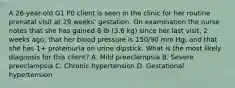 A 26-year-old G1 P0 client is seen in the clinic for her routine prenatal visit at 29 weeks' gestation. On examination the nurse notes that she has gained 8 lb (3.6 kg) since her last visit, 2 weeks ago; that her blood pressure is 150/90 mm Hg; and that she has 1+ proteinuria on urine dipstick. What is the most likely diagnosis for this client? A. Mild preeclampsia B. Severe preeclampsia C. Chronic hypertension D. Gestational hypertension