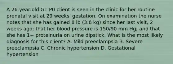 A 26-year-old G1 P0 client is seen in the clinic for her routine prenatal visit at 29 weeks' gestation. On examination the nurse notes that she has gained 8 lb (3.6 kg) since her last visit, 2 weeks ago; that her blood pressure is 150/90 mm Hg; and that she has 1+ proteinuria on urine dipstick. What is the most likely diagnosis for this client? A. Mild preeclampsia B. Severe preeclampsia C. Chronic hypertension D. Gestational hypertension