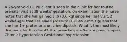 A 26-year-old G1 P0 client is seen in the clinic for her routine prenatal visit at 29 weeks' gestation. On examination the nurse notes that she has gained 8 lb (3.6 kg) since her last visit, 2 weeks ago; that her blood pressure is 150/90 mm Hg; and that she has 1+ proteinuria on urine dipstick. What is the most likely diagnosis for this client? Mild preeclampsia Severe preeclampsia Chronic hypertension Gestational hypertension