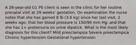 A 26-year-old G1 P0 client is seen in the clinic for her routine prenatal visit at 29 weeks' gestation. On examination the nurse notes that she has gained 8 lb (3.6 kg) since her last visit, 2 weeks ago; that her blood pressure is 150/90 mm Hg; and that she has 1+ proteinuria on urine dipstick. What is the most likely diagnosis for this client? Mild preeclampsia Severe preeclampsia Chronic hypertension Gestational hypertension