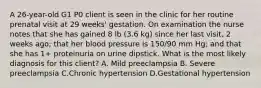 A 26-year-old G1 P0 client is seen in the clinic for her routine prenatal visit at 29 weeks' gestation. On examination the nurse notes that she has gained 8 lb (3.6 kg) since her last visit, 2 weeks ago; that her blood pressure is 150/90 mm Hg; and that she has 1+ proteinuria on urine dipstick. What is the most likely diagnosis for this client? A. Mild preeclampsia B. Severe preeclampsia C.Chronic hypertension D.Gestational hypertension