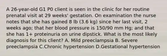 A 26-year-old G1 P0 client is seen in the clinic for her routine prenatal visit at 29 weeks' gestation. On examination the nurse notes that she has gained 8 lb (3.6 kg) since her last visit, 2 weeks ago; that her blood pressure is 150/90 mm Hg; and that she has 1+ proteinuria on urine dipstick. What is the most likely diagnosis for this client? A. Mild preeclampsia B. Severe preeclampsia C.Chronic hypertension D.Gestational hypertension