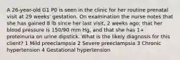 A 26-year-old G1 P0 is seen in the clinic for her routine prenatal visit at 29 weeks' gestation. On examination the nurse notes that she has gained 8 lb since her last visit, 2 weeks ago; that her blood pressure is 150/90 mm Hg, and that she has 1+ proteinuria on urine dipstick. What is the likely diagnosis for this client? 1 Mild preeclampsia 2 Severe preeclampsia 3 Chronic hypertension 4 Gestational hypertension