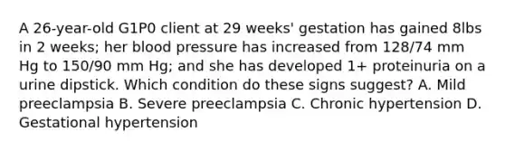 A 26-year-old G1P0 client at 29 weeks' gestation has gained 8lbs in 2 weeks; her blood pressure has increased from 128/74 mm Hg to 150/90 mm Hg; and she has developed 1+ proteinuria on a urine dipstick. Which condition do these signs suggest? A. Mild preeclampsia B. Severe preeclampsia C. Chronic hypertension D. Gestational hypertension