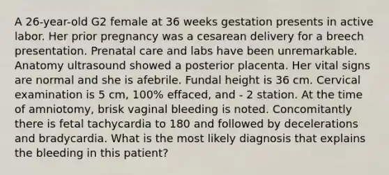 A 26-year-old G2 female at 36 weeks gestation presents in active labor. Her prior pregnancy was a cesarean delivery for a breech presentation. Prenatal care and labs have been unremarkable. Anatomy ultrasound showed a posterior placenta. Her vital signs are normal and she is afebrile. Fundal height is 36 cm. Cervical examination is 5 cm, 100% effaced, and - 2 station. At the time of amniotomy, brisk vaginal bleeding is noted. Concomitantly there is fetal tachycardia to 180 and followed by decelerations and bradycardia. What is the most likely diagnosis that explains the bleeding in this patient?