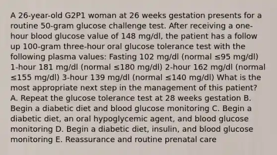 A 26-year-old G2P1 woman at 26 weeks gestation presents for a routine 50-gram glucose challenge test. After receiving a one-hour blood glucose value of 148 mg/dl, the patient has a follow up 100-gram three-hour oral glucose tolerance test with the following plasma values: Fasting 102 mg/dl (normal ≤95 mg/dl) 1-hour 181 mg/dl (normal ≤180 mg/dl) 2-hour 162 mg/dl (normal ≤155 mg/dl) 3-hour 139 mg/dl (normal ≤140 mg/dl) What is the most appropriate next step in the management of this patient? A. Repeat the glucose tolerance test at 28 weeks gestation B. Begin a diabetic diet and blood glucose monitoring C. Begin a diabetic diet, an oral hypoglycemic agent, and blood glucose monitoring D. Begin a diabetic diet, insulin, and blood glucose monitoring E. Reassurance and routine prenatal care