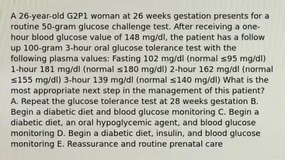 A 26-year-old G2P1 woman at 26 weeks gestation presents for a routine 50-gram glucose challenge test. After receiving a one-hour blood glucose value of 148 mg/dl, the patient has a follow up 100-gram 3-hour oral glucose tolerance test with the following plasma values: Fasting 102 mg/dl (normal ≤95 mg/dl) 1-hour 181 mg/dl (normal ≤180 mg/dl) 2-hour 162 mg/dl (normal ≤155 mg/dl) 3-hour 139 mg/dl (normal ≤140 mg/dl) What is the most appropriate next step in the management of this patient? A. Repeat the glucose tolerance test at 28 weeks gestation B. Begin a diabetic diet and blood glucose monitoring C. Begin a diabetic diet, an oral hypoglycemic agent, and blood glucose monitoring D. Begin a diabetic diet, insulin, and blood glucose monitoring E. Reassurance and routine prenatal care