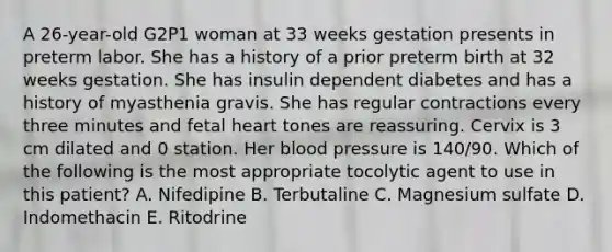 A 26-year-old G2P1 woman at 33 weeks gestation presents in preterm labor. She has a history of a prior preterm birth at 32 weeks gestation. She has insulin dependent diabetes and has a history of myasthenia gravis. She has regular contractions every three minutes and fetal heart tones are reassuring. Cervix is 3 cm dilated and 0 station. Her blood pressure is 140/90. Which of the following is the most appropriate tocolytic agent to use in this patient? A. Nifedipine B. Terbutaline C. Magnesium sulfate D. Indomethacin E. Ritodrine