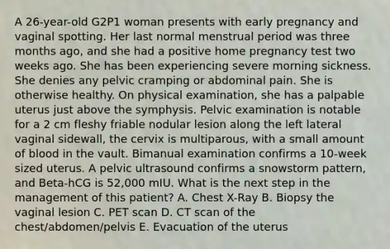 A 26-year-old G2P1 woman presents with early pregnancy and vaginal spotting. Her last normal menstrual period was three months ago, and she had a positive home pregnancy test two weeks ago. She has been experiencing severe morning sickness. She denies any pelvic cramping or abdominal pain. She is otherwise healthy. On physical examination, she has a palpable uterus just above the symphysis. Pelvic examination is notable for a 2 cm fleshy friable nodular lesion along the left lateral vaginal sidewall, the cervix is multiparous, with a small amount of blood in the vault. Bimanual examination confirms a 10-week sized uterus. A pelvic ultrasound confirms a snowstorm pattern, and Beta-hCG is 52,000 mIU. What is the next step in the management of this patient? A. Chest X-Ray B. Biopsy the vaginal lesion C. PET scan D. CT scan of the chest/abdomen/pelvis E. Evacuation of the uterus