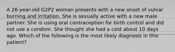 A 26-year-old G2P2 woman presents with a new onset of vulvar burning and irritation. She is sexually active with a new male partner. She is using oral contraception for birth control and did not use a condom. She thought she had a cold about 10 days ago. Which of the following is the most likely diagnosis in this patient?