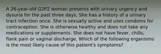 A 26-year-old G2P2 woman presents with urinary urgency and dysuria for the past three days. She has a history of a urinary tract infection once. She is sexually active and uses condoms for contraception. She is otherwise healthy and does not take any medications or supplements. She does not have fever, chills, flank pain or vaginal discharge. Which of the following organisms is the most likely cause of this patient's symptoms?