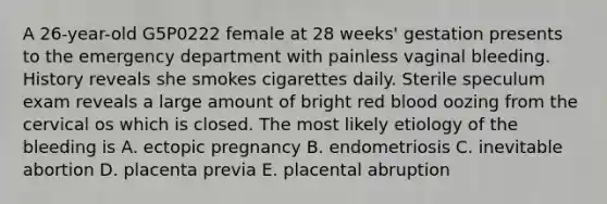 A 26-year-old G5P0222 female at 28 weeks' gestation presents to the emergency department with painless vaginal bleeding. History reveals she smokes cigarettes daily. Sterile speculum exam reveals a large amount of bright red blood oozing from the cervical os which is closed. The most likely etiology of the bleeding is A. ectopic pregnancy B. endometriosis C. inevitable abortion D. placenta previa E. placental abruption