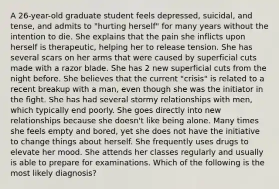 A 26-year-old graduate student feels depressed, suicidal, and tense, and admits to "hurting herself" for many years without the intention to die. She explains that the pain she inflicts upon herself is therapeutic, helping her to release tension. She has several scars on her arms that were caused by superficial cuts made with a razor blade. She has 2 new superficial cuts from the night before. She believes that the current "crisis" is related to a recent breakup with a man, even though she was the initiator in the fight. She has had several stormy relationships with men, which typically end poorly. She goes directly into new relationships because she doesn't like being alone. Many times she feels empty and bored, yet she does not have the initiative to change things about herself. She frequently uses drugs to elevate her mood. She attends her classes regularly and usually is able to prepare for examinations. Which of the following is the most likely diagnosis?