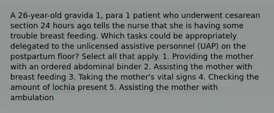 A 26-year-old gravida 1, para 1 patient who underwent cesarean section 24 hours ago tells the nurse that she is having some trouble breast feeding. Which tasks could be appropriately delegated to the unlicensed assistive personnel (UAP) on the postpartum floor? Select all that apply. 1. Providing the mother with an ordered abdominal binder 2. Assisting the mother with breast feeding 3. Taking the mother's vital signs 4. Checking the amount of lochia present 5. Assisting the mother with ambulation