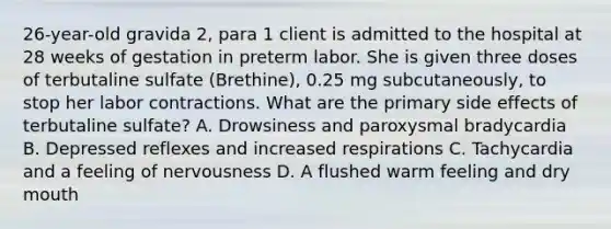 26-year-old gravida 2, para 1 client is admitted to the hospital at 28 weeks of gestation in preterm labor. She is given three doses of terbutaline sulfate (Brethine), 0.25 mg subcutaneously, to stop her labor contractions. What are the primary side effects of terbutaline sulfate? A. Drowsiness and paroxysmal bradycardia B. Depressed reflexes and increased respirations C. Tachycardia and a feeling of nervousness D. A flushed warm feeling and dry mouth