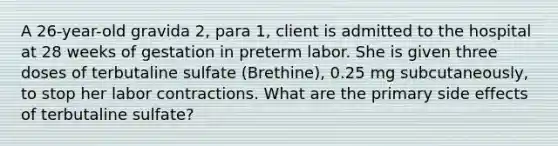 A 26-year-old gravida 2, para 1, client is admitted to the hospital at 28 weeks of gestation in preterm labor. She is given three doses of terbutaline sulfate (Brethine), 0.25 mg subcutaneously, to stop her labor contractions. What are the primary side effects of terbutaline sulfate?