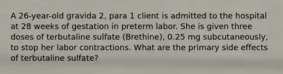 A 26-year-old gravida 2, para 1 client is admitted to the hospital at 28 weeks of gestation in preterm labor. She is given three doses of terbutaline sulfate (Brethine), 0.25 mg subcutaneously, to stop her labor contractions. What are the primary side effects of terbutaline sulfate?