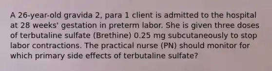 A 26-year-old gravida 2, para 1 client is admitted to the hospital at 28 weeks' gestation in preterm labor. She is given three doses of terbutaline sulfate (Brethine) 0.25 mg subcutaneously to stop labor contractions. The practical nurse (PN) should monitor for which primary side effects of terbutaline sulfate?