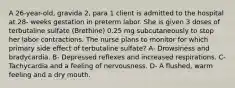 A 26-year-old, gravida 2, para 1 client is admitted to the hospital at 28- weeks gestation in preterm labor. She is given 3 doses of terbutaline sulfate (Brethine) 0.25 mg subcutaneously to stop her labor contractions. The nurse plans to monitor for which primary side effect of terbutaline sulfate? A- Drowsiness and bradycardia. B- Depressed reflexes and increased respirations. C- Tachycardia and a feeling of nervousness. D- A flushed, warm feeling and a dry mouth.