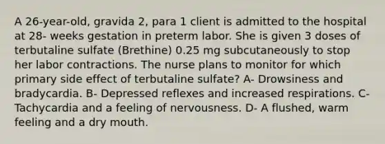 A 26-year-old, gravida 2, para 1 client is admitted to the hospital at 28- weeks gestation in preterm labor. She is given 3 doses of terbutaline sulfate (Brethine) 0.25 mg subcutaneously to stop her labor contractions. The nurse plans to monitor for which primary side effect of terbutaline sulfate? A- Drowsiness and bradycardia. B- Depressed reflexes and increased respirations. C- Tachycardia and a feeling of nervousness. D- A flushed, warm feeling and a dry mouth.