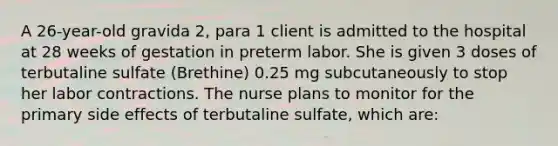 A 26-year-old gravida 2, para 1 client is admitted to the hospital at 28 weeks of gestation in preterm labor. She is given 3 doses of terbutaline sulfate (Brethine) 0.25 mg subcutaneously to stop her labor contractions. The nurse plans to monitor for the primary side effects of terbutaline sulfate, which are: