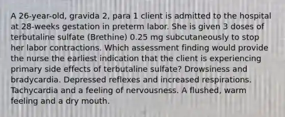 A 26-year-old, gravida 2, para 1 client is admitted to the hospital at 28-weeks gestation in preterm labor. She is given 3 doses of terbutaline sulfate (Brethine) 0.25 mg subcutaneously to stop her labor contractions. Which assessment finding would provide the nurse the earliest indication that the client is experiencing primary side effects of terbutaline sulfate? Drowsiness and bradycardia. Depressed reflexes and increased respirations. Tachycardia and a feeling of nervousness. A flushed, warm feeling and a dry mouth.