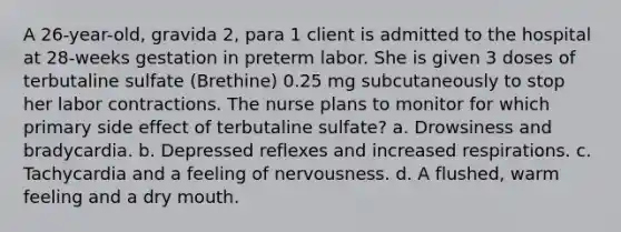 A 26-year-old, gravida 2, para 1 client is admitted to the hospital at 28-weeks gestation in preterm labor. She is given 3 doses of terbutaline sulfate (Brethine) 0.25 mg subcutaneously to stop her labor contractions. The nurse plans to monitor for which primary side effect of terbutaline sulfate? a. Drowsiness and bradycardia. b. Depressed reflexes and increased respirations. c. Tachycardia and a feeling of nervousness. d. A flushed, warm feeling and a dry mouth.