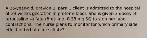 A 26-year-old, gravida 2, para 1 client is admitted to the hospital at 28-weeks gestation in preterm labor. She is given 3 doses of terbutaline sulfate (Brethine) 0.25 mg SQ to stop her labor contractions. The nurse plans to monitor for which primary side effect of terbutaline sulfate?