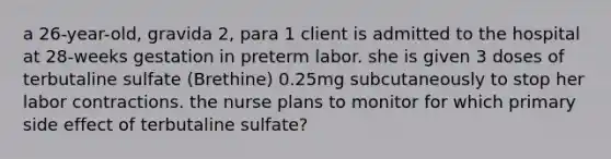 a 26-year-old, gravida 2, para 1 client is admitted to the hospital at 28-weeks gestation in preterm labor. she is given 3 doses of terbutaline sulfate (Brethine) 0.25mg subcutaneously to stop her labor contractions. the nurse plans to monitor for which primary side effect of terbutaline sulfate?